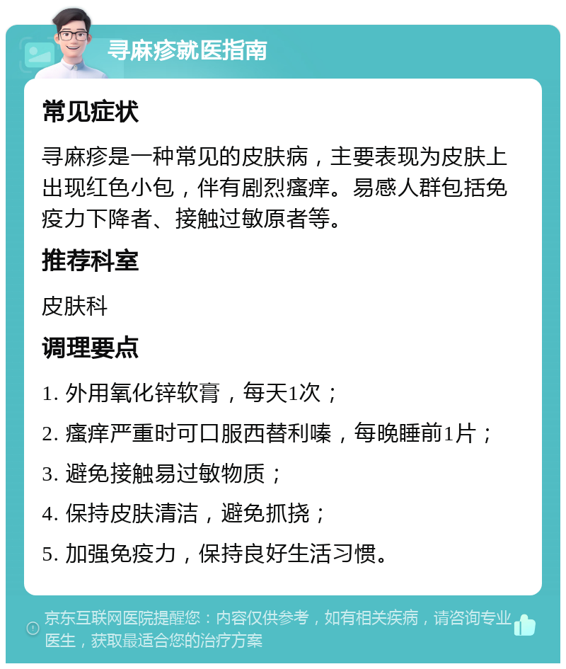 寻麻疹就医指南 常见症状 寻麻疹是一种常见的皮肤病，主要表现为皮肤上出现红色小包，伴有剧烈瘙痒。易感人群包括免疫力下降者、接触过敏原者等。 推荐科室 皮肤科 调理要点 1. 外用氧化锌软膏，每天1次； 2. 瘙痒严重时可口服西替利嗪，每晚睡前1片； 3. 避免接触易过敏物质； 4. 保持皮肤清洁，避免抓挠； 5. 加强免疫力，保持良好生活习惯。