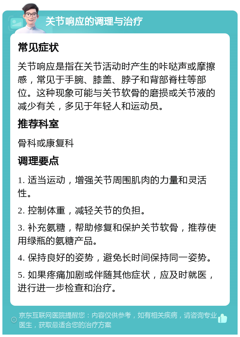 关节响应的调理与治疗 常见症状 关节响应是指在关节活动时产生的咔哒声或摩擦感，常见于手腕、膝盖、脖子和背部脊柱等部位。这种现象可能与关节软骨的磨损或关节液的减少有关，多见于年轻人和运动员。 推荐科室 骨科或康复科 调理要点 1. 适当运动，增强关节周围肌肉的力量和灵活性。 2. 控制体重，减轻关节的负担。 3. 补充氨糖，帮助修复和保护关节软骨，推荐使用绿瓶的氨糖产品。 4. 保持良好的姿势，避免长时间保持同一姿势。 5. 如果疼痛加剧或伴随其他症状，应及时就医，进行进一步检查和治疗。