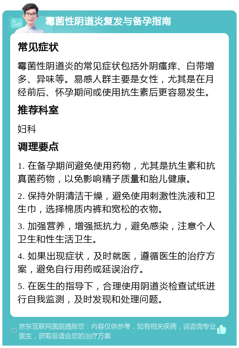 霉菌性阴道炎复发与备孕指南 常见症状 霉菌性阴道炎的常见症状包括外阴瘙痒、白带增多、异味等。易感人群主要是女性，尤其是在月经前后、怀孕期间或使用抗生素后更容易发生。 推荐科室 妇科 调理要点 1. 在备孕期间避免使用药物，尤其是抗生素和抗真菌药物，以免影响精子质量和胎儿健康。 2. 保持外阴清洁干燥，避免使用刺激性洗液和卫生巾，选择棉质内裤和宽松的衣物。 3. 加强营养，增强抵抗力，避免感染，注意个人卫生和性生活卫生。 4. 如果出现症状，及时就医，遵循医生的治疗方案，避免自行用药或延误治疗。 5. 在医生的指导下，合理使用阴道炎检查试纸进行自我监测，及时发现和处理问题。