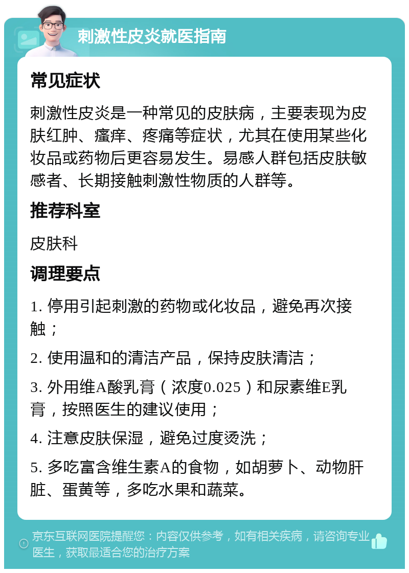 刺激性皮炎就医指南 常见症状 刺激性皮炎是一种常见的皮肤病，主要表现为皮肤红肿、瘙痒、疼痛等症状，尤其在使用某些化妆品或药物后更容易发生。易感人群包括皮肤敏感者、长期接触刺激性物质的人群等。 推荐科室 皮肤科 调理要点 1. 停用引起刺激的药物或化妆品，避免再次接触； 2. 使用温和的清洁产品，保持皮肤清洁； 3. 外用维A酸乳膏（浓度0.025）和尿素维E乳膏，按照医生的建议使用； 4. 注意皮肤保湿，避免过度烫洗； 5. 多吃富含维生素A的食物，如胡萝卜、动物肝脏、蛋黄等，多吃水果和蔬菜。