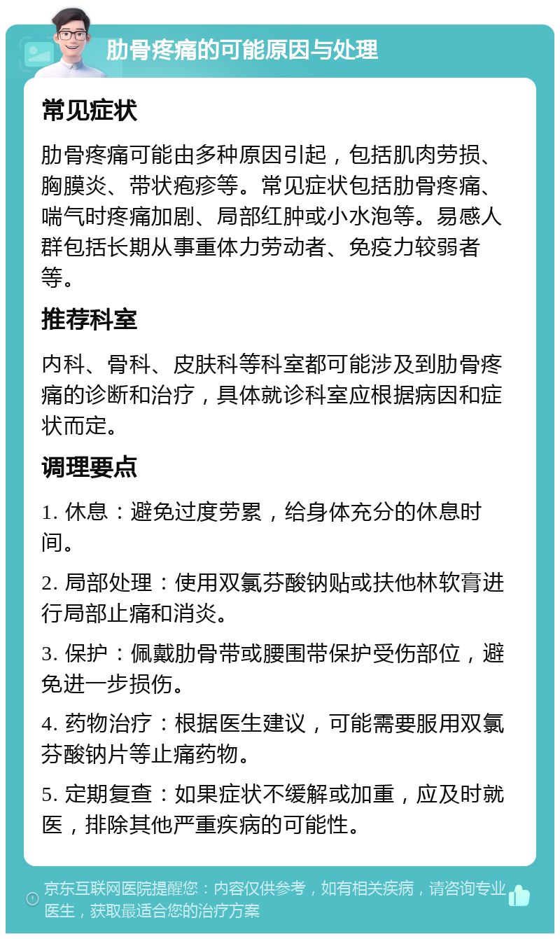 肋骨疼痛的可能原因与处理 常见症状 肋骨疼痛可能由多种原因引起，包括肌肉劳损、胸膜炎、带状疱疹等。常见症状包括肋骨疼痛、喘气时疼痛加剧、局部红肿或小水泡等。易感人群包括长期从事重体力劳动者、免疫力较弱者等。 推荐科室 内科、骨科、皮肤科等科室都可能涉及到肋骨疼痛的诊断和治疗，具体就诊科室应根据病因和症状而定。 调理要点 1. 休息：避免过度劳累，给身体充分的休息时间。 2. 局部处理：使用双氯芬酸钠贴或扶他林软膏进行局部止痛和消炎。 3. 保护：佩戴肋骨带或腰围带保护受伤部位，避免进一步损伤。 4. 药物治疗：根据医生建议，可能需要服用双氯芬酸钠片等止痛药物。 5. 定期复查：如果症状不缓解或加重，应及时就医，排除其他严重疾病的可能性。