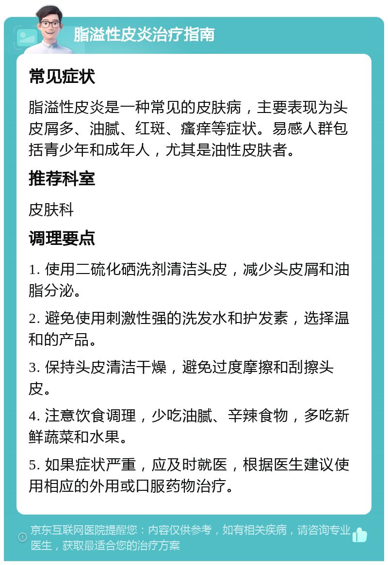 脂溢性皮炎治疗指南 常见症状 脂溢性皮炎是一种常见的皮肤病，主要表现为头皮屑多、油腻、红斑、瘙痒等症状。易感人群包括青少年和成年人，尤其是油性皮肤者。 推荐科室 皮肤科 调理要点 1. 使用二硫化硒洗剂清洁头皮，减少头皮屑和油脂分泌。 2. 避免使用刺激性强的洗发水和护发素，选择温和的产品。 3. 保持头皮清洁干燥，避免过度摩擦和刮擦头皮。 4. 注意饮食调理，少吃油腻、辛辣食物，多吃新鲜蔬菜和水果。 5. 如果症状严重，应及时就医，根据医生建议使用相应的外用或口服药物治疗。