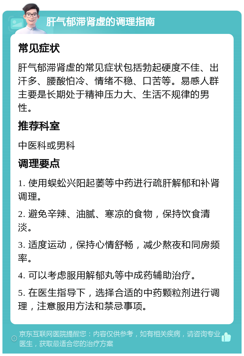 肝气郁滞肾虚的调理指南 常见症状 肝气郁滞肾虚的常见症状包括勃起硬度不佳、出汗多、腰酸怕冷、情绪不稳、口苦等。易感人群主要是长期处于精神压力大、生活不规律的男性。 推荐科室 中医科或男科 调理要点 1. 使用蜈蚣兴阳起萎等中药进行疏肝解郁和补肾调理。 2. 避免辛辣、油腻、寒凉的食物，保持饮食清淡。 3. 适度运动，保持心情舒畅，减少熬夜和同房频率。 4. 可以考虑服用解郁丸等中成药辅助治疗。 5. 在医生指导下，选择合适的中药颗粒剂进行调理，注意服用方法和禁忌事项。