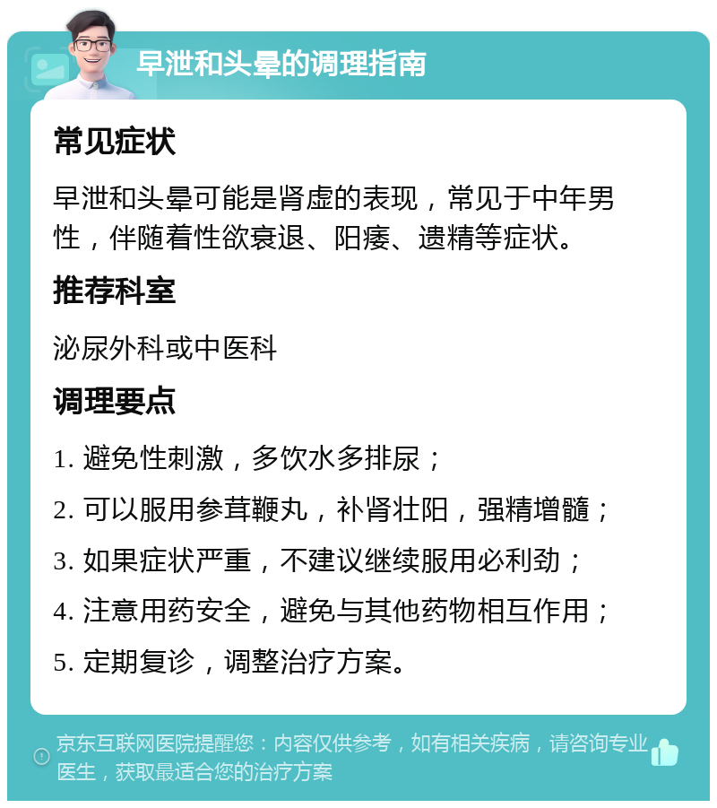 早泄和头晕的调理指南 常见症状 早泄和头晕可能是肾虚的表现，常见于中年男性，伴随着性欲衰退、阳痿、遗精等症状。 推荐科室 泌尿外科或中医科 调理要点 1. 避免性刺激，多饮水多排尿； 2. 可以服用参茸鞭丸，补肾壮阳，强精增髓； 3. 如果症状严重，不建议继续服用必利劲； 4. 注意用药安全，避免与其他药物相互作用； 5. 定期复诊，调整治疗方案。