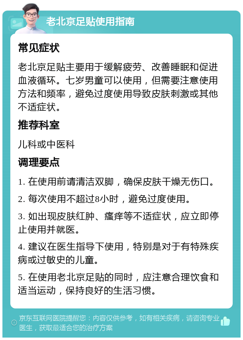 老北京足贴使用指南 常见症状 老北京足贴主要用于缓解疲劳、改善睡眠和促进血液循环。七岁男童可以使用，但需要注意使用方法和频率，避免过度使用导致皮肤刺激或其他不适症状。 推荐科室 儿科或中医科 调理要点 1. 在使用前请清洁双脚，确保皮肤干燥无伤口。 2. 每次使用不超过8小时，避免过度使用。 3. 如出现皮肤红肿、瘙痒等不适症状，应立即停止使用并就医。 4. 建议在医生指导下使用，特别是对于有特殊疾病或过敏史的儿童。 5. 在使用老北京足贴的同时，应注意合理饮食和适当运动，保持良好的生活习惯。