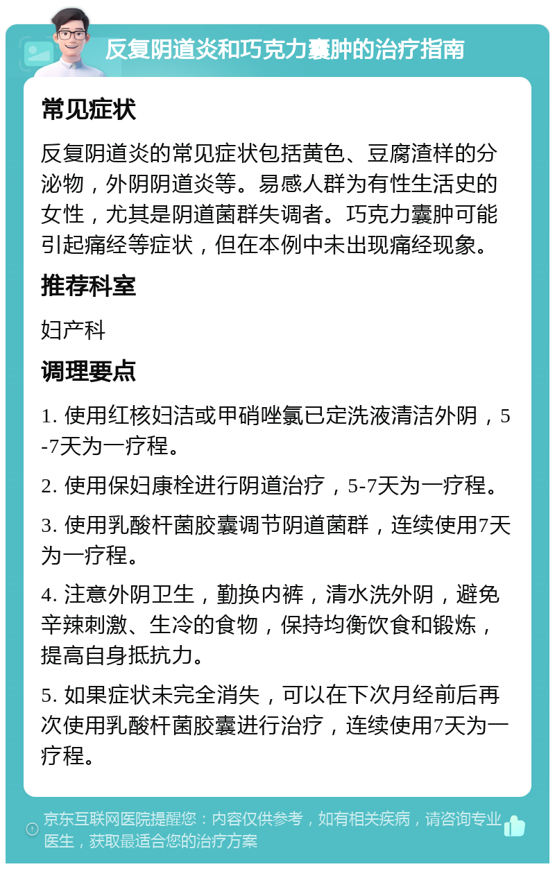 反复阴道炎和巧克力囊肿的治疗指南 常见症状 反复阴道炎的常见症状包括黄色、豆腐渣样的分泌物，外阴阴道炎等。易感人群为有性生活史的女性，尤其是阴道菌群失调者。巧克力囊肿可能引起痛经等症状，但在本例中未出现痛经现象。 推荐科室 妇产科 调理要点 1. 使用红核妇洁或甲硝唑氯已定洗液清洁外阴，5-7天为一疗程。 2. 使用保妇康栓进行阴道治疗，5-7天为一疗程。 3. 使用乳酸杆菌胶囊调节阴道菌群，连续使用7天为一疗程。 4. 注意外阴卫生，勤换内裤，清水洗外阴，避免辛辣刺激、生冷的食物，保持均衡饮食和锻炼，提高自身抵抗力。 5. 如果症状未完全消失，可以在下次月经前后再次使用乳酸杆菌胶囊进行治疗，连续使用7天为一疗程。