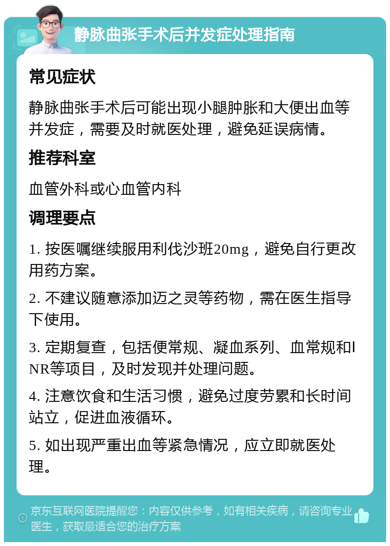 静脉曲张手术后并发症处理指南 常见症状 静脉曲张手术后可能出现小腿肿胀和大便出血等并发症，需要及时就医处理，避免延误病情。 推荐科室 血管外科或心血管内科 调理要点 1. 按医嘱继续服用利伐沙班20mg，避免自行更改用药方案。 2. 不建议随意添加迈之灵等药物，需在医生指导下使用。 3. 定期复查，包括便常规、凝血系列、血常规和ⅠNR等项目，及时发现并处理问题。 4. 注意饮食和生活习惯，避免过度劳累和长时间站立，促进血液循环。 5. 如出现严重出血等紧急情况，应立即就医处理。