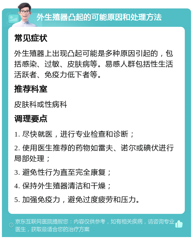 外生殖器凸起的可能原因和处理方法 常见症状 外生殖器上出现凸起可能是多种原因引起的，包括感染、过敏、皮肤病等。易感人群包括性生活活跃者、免疫力低下者等。 推荐科室 皮肤科或性病科 调理要点 1. 尽快就医，进行专业检查和诊断； 2. 使用医生推荐的药物如雷夫、诺尔或碘伏进行局部处理； 3. 避免性行为直至完全康复； 4. 保持外生殖器清洁和干燥； 5. 加强免疫力，避免过度疲劳和压力。