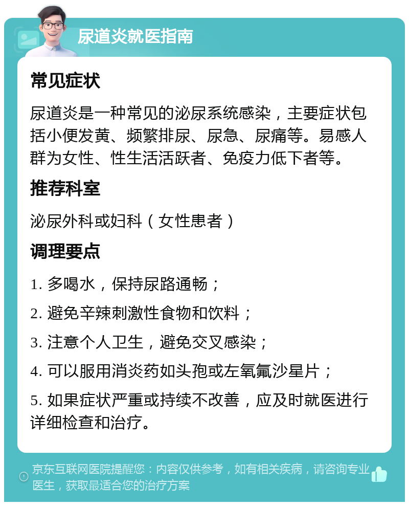 尿道炎就医指南 常见症状 尿道炎是一种常见的泌尿系统感染，主要症状包括小便发黄、频繁排尿、尿急、尿痛等。易感人群为女性、性生活活跃者、免疫力低下者等。 推荐科室 泌尿外科或妇科（女性患者） 调理要点 1. 多喝水，保持尿路通畅； 2. 避免辛辣刺激性食物和饮料； 3. 注意个人卫生，避免交叉感染； 4. 可以服用消炎药如头孢或左氧氟沙星片； 5. 如果症状严重或持续不改善，应及时就医进行详细检查和治疗。