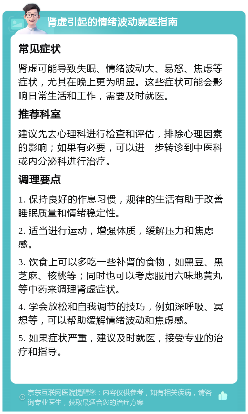 肾虚引起的情绪波动就医指南 常见症状 肾虚可能导致失眠、情绪波动大、易怒、焦虑等症状，尤其在晚上更为明显。这些症状可能会影响日常生活和工作，需要及时就医。 推荐科室 建议先去心理科进行检查和评估，排除心理因素的影响；如果有必要，可以进一步转诊到中医科或内分泌科进行治疗。 调理要点 1. 保持良好的作息习惯，规律的生活有助于改善睡眠质量和情绪稳定性。 2. 适当进行运动，增强体质，缓解压力和焦虑感。 3. 饮食上可以多吃一些补肾的食物，如黑豆、黑芝麻、核桃等；同时也可以考虑服用六味地黄丸等中药来调理肾虚症状。 4. 学会放松和自我调节的技巧，例如深呼吸、冥想等，可以帮助缓解情绪波动和焦虑感。 5. 如果症状严重，建议及时就医，接受专业的治疗和指导。