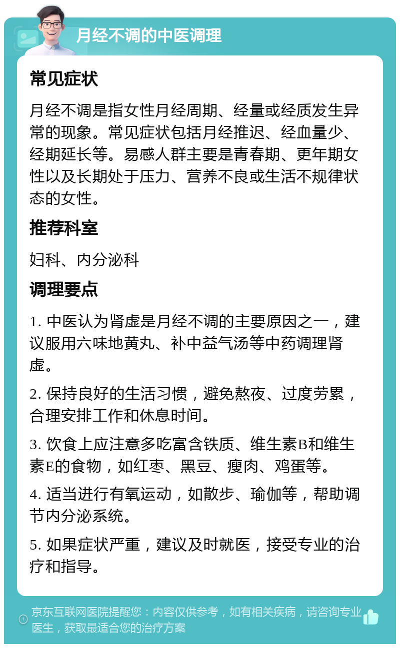 月经不调的中医调理 常见症状 月经不调是指女性月经周期、经量或经质发生异常的现象。常见症状包括月经推迟、经血量少、经期延长等。易感人群主要是青春期、更年期女性以及长期处于压力、营养不良或生活不规律状态的女性。 推荐科室 妇科、内分泌科 调理要点 1. 中医认为肾虚是月经不调的主要原因之一，建议服用六味地黄丸、补中益气汤等中药调理肾虚。 2. 保持良好的生活习惯，避免熬夜、过度劳累，合理安排工作和休息时间。 3. 饮食上应注意多吃富含铁质、维生素B和维生素E的食物，如红枣、黑豆、瘦肉、鸡蛋等。 4. 适当进行有氧运动，如散步、瑜伽等，帮助调节内分泌系统。 5. 如果症状严重，建议及时就医，接受专业的治疗和指导。