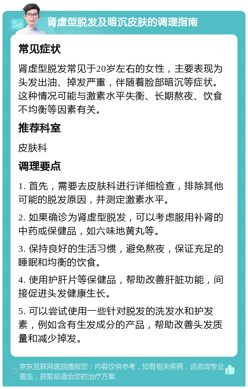 肾虚型脱发及暗沉皮肤的调理指南 常见症状 肾虚型脱发常见于20岁左右的女性，主要表现为头发出油、掉发严重，伴随着脸部暗沉等症状。这种情况可能与激素水平失衡、长期熬夜、饮食不均衡等因素有关。 推荐科室 皮肤科 调理要点 1. 首先，需要去皮肤科进行详细检查，排除其他可能的脱发原因，并测定激素水平。 2. 如果确诊为肾虚型脱发，可以考虑服用补肾的中药或保健品，如六味地黄丸等。 3. 保持良好的生活习惯，避免熬夜，保证充足的睡眠和均衡的饮食。 4. 使用护肝片等保健品，帮助改善肝脏功能，间接促进头发健康生长。 5. 可以尝试使用一些针对脱发的洗发水和护发素，例如含有生发成分的产品，帮助改善头发质量和减少掉发。