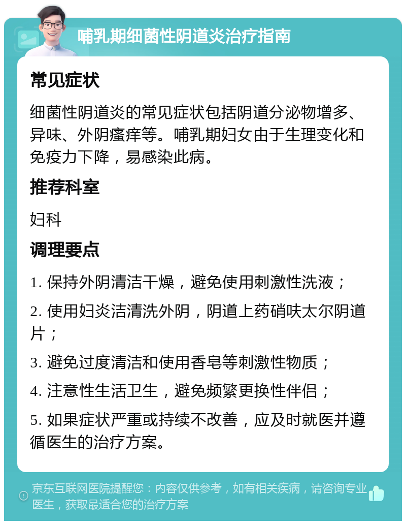 哺乳期细菌性阴道炎治疗指南 常见症状 细菌性阴道炎的常见症状包括阴道分泌物增多、异味、外阴瘙痒等。哺乳期妇女由于生理变化和免疫力下降，易感染此病。 推荐科室 妇科 调理要点 1. 保持外阴清洁干燥，避免使用刺激性洗液； 2. 使用妇炎洁清洗外阴，阴道上药硝呋太尔阴道片； 3. 避免过度清洁和使用香皂等刺激性物质； 4. 注意性生活卫生，避免频繁更换性伴侣； 5. 如果症状严重或持续不改善，应及时就医并遵循医生的治疗方案。