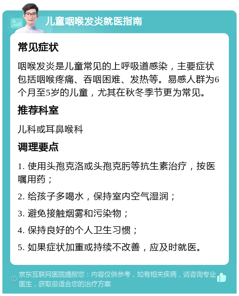 儿童咽喉发炎就医指南 常见症状 咽喉发炎是儿童常见的上呼吸道感染，主要症状包括咽喉疼痛、吞咽困难、发热等。易感人群为6个月至5岁的儿童，尤其在秋冬季节更为常见。 推荐科室 儿科或耳鼻喉科 调理要点 1. 使用头孢克洛或头孢克肟等抗生素治疗，按医嘱用药； 2. 给孩子多喝水，保持室内空气湿润； 3. 避免接触烟雾和污染物； 4. 保持良好的个人卫生习惯； 5. 如果症状加重或持续不改善，应及时就医。