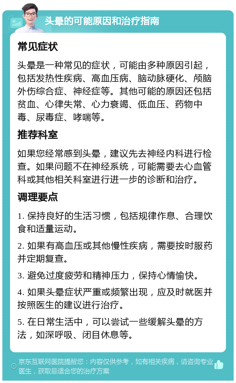 头晕的可能原因和治疗指南 常见症状 头晕是一种常见的症状，可能由多种原因引起，包括发热性疾病、高血压病、脑动脉硬化、颅脑外伤综合症、神经症等。其他可能的原因还包括贫血、心律失常、心力衰竭、低血压、药物中毒、尿毒症、哮喘等。 推荐科室 如果您经常感到头晕，建议先去神经内科进行检查。如果问题不在神经系统，可能需要去心血管科或其他相关科室进行进一步的诊断和治疗。 调理要点 1. 保持良好的生活习惯，包括规律作息、合理饮食和适量运动。 2. 如果有高血压或其他慢性疾病，需要按时服药并定期复查。 3. 避免过度疲劳和精神压力，保持心情愉快。 4. 如果头晕症状严重或频繁出现，应及时就医并按照医生的建议进行治疗。 5. 在日常生活中，可以尝试一些缓解头晕的方法，如深呼吸、闭目休息等。