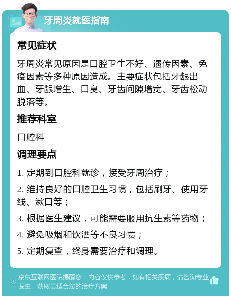 牙周炎就医指南 常见症状 牙周炎常见原因是口腔卫生不好、遗传因素、免疫因素等多种原因造成。主要症状包括牙龈出血、牙龈增生、口臭、牙齿间隙增宽、牙齿松动脱落等。 推荐科室 口腔科 调理要点 1. 定期到口腔科就诊，接受牙周治疗； 2. 维持良好的口腔卫生习惯，包括刷牙、使用牙线、漱口等； 3. 根据医生建议，可能需要服用抗生素等药物； 4. 避免吸烟和饮酒等不良习惯； 5. 定期复查，终身需要治疗和调理。