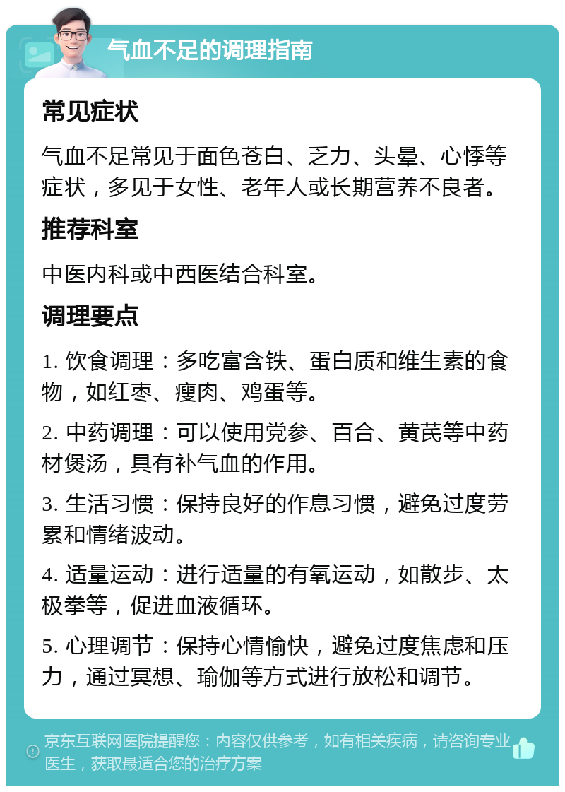 气血不足的调理指南 常见症状 气血不足常见于面色苍白、乏力、头晕、心悸等症状，多见于女性、老年人或长期营养不良者。 推荐科室 中医内科或中西医结合科室。 调理要点 1. 饮食调理：多吃富含铁、蛋白质和维生素的食物，如红枣、瘦肉、鸡蛋等。 2. 中药调理：可以使用党参、百合、黄芪等中药材煲汤，具有补气血的作用。 3. 生活习惯：保持良好的作息习惯，避免过度劳累和情绪波动。 4. 适量运动：进行适量的有氧运动，如散步、太极拳等，促进血液循环。 5. 心理调节：保持心情愉快，避免过度焦虑和压力，通过冥想、瑜伽等方式进行放松和调节。