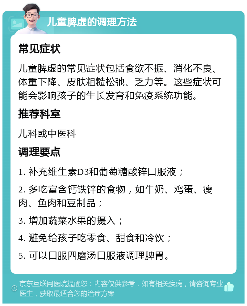 儿童脾虚的调理方法 常见症状 儿童脾虚的常见症状包括食欲不振、消化不良、体重下降、皮肤粗糙松弛、乏力等。这些症状可能会影响孩子的生长发育和免疫系统功能。 推荐科室 儿科或中医科 调理要点 1. 补充维生素D3和葡萄糖酸锌口服液； 2. 多吃富含钙铁锌的食物，如牛奶、鸡蛋、瘦肉、鱼肉和豆制品； 3. 增加蔬菜水果的摄入； 4. 避免给孩子吃零食、甜食和冷饮； 5. 可以口服四磨汤口服液调理脾胃。