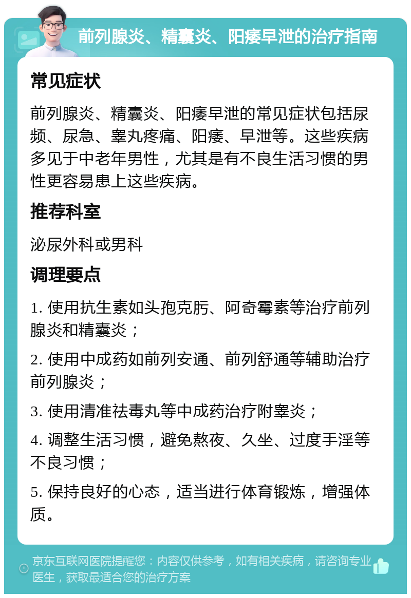 前列腺炎、精囊炎、阳痿早泄的治疗指南 常见症状 前列腺炎、精囊炎、阳痿早泄的常见症状包括尿频、尿急、睾丸疼痛、阳痿、早泄等。这些疾病多见于中老年男性，尤其是有不良生活习惯的男性更容易患上这些疾病。 推荐科室 泌尿外科或男科 调理要点 1. 使用抗生素如头孢克肟、阿奇霉素等治疗前列腺炎和精囊炎； 2. 使用中成药如前列安通、前列舒通等辅助治疗前列腺炎； 3. 使用清准祛毒丸等中成药治疗附睾炎； 4. 调整生活习惯，避免熬夜、久坐、过度手淫等不良习惯； 5. 保持良好的心态，适当进行体育锻炼，增强体质。