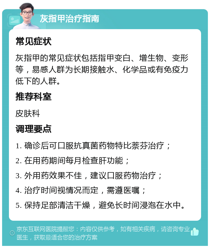 灰指甲治疗指南 常见症状 灰指甲的常见症状包括指甲变白、增生物、变形等，易感人群为长期接触水、化学品或有免疫力低下的人群。 推荐科室 皮肤科 调理要点 1. 确诊后可口服抗真菌药物特比萘芬治疗； 2. 在用药期间每月检查肝功能； 3. 外用药效果不佳，建议口服药物治疗； 4. 治疗时间视情况而定，需遵医嘱； 5. 保持足部清洁干燥，避免长时间浸泡在水中。