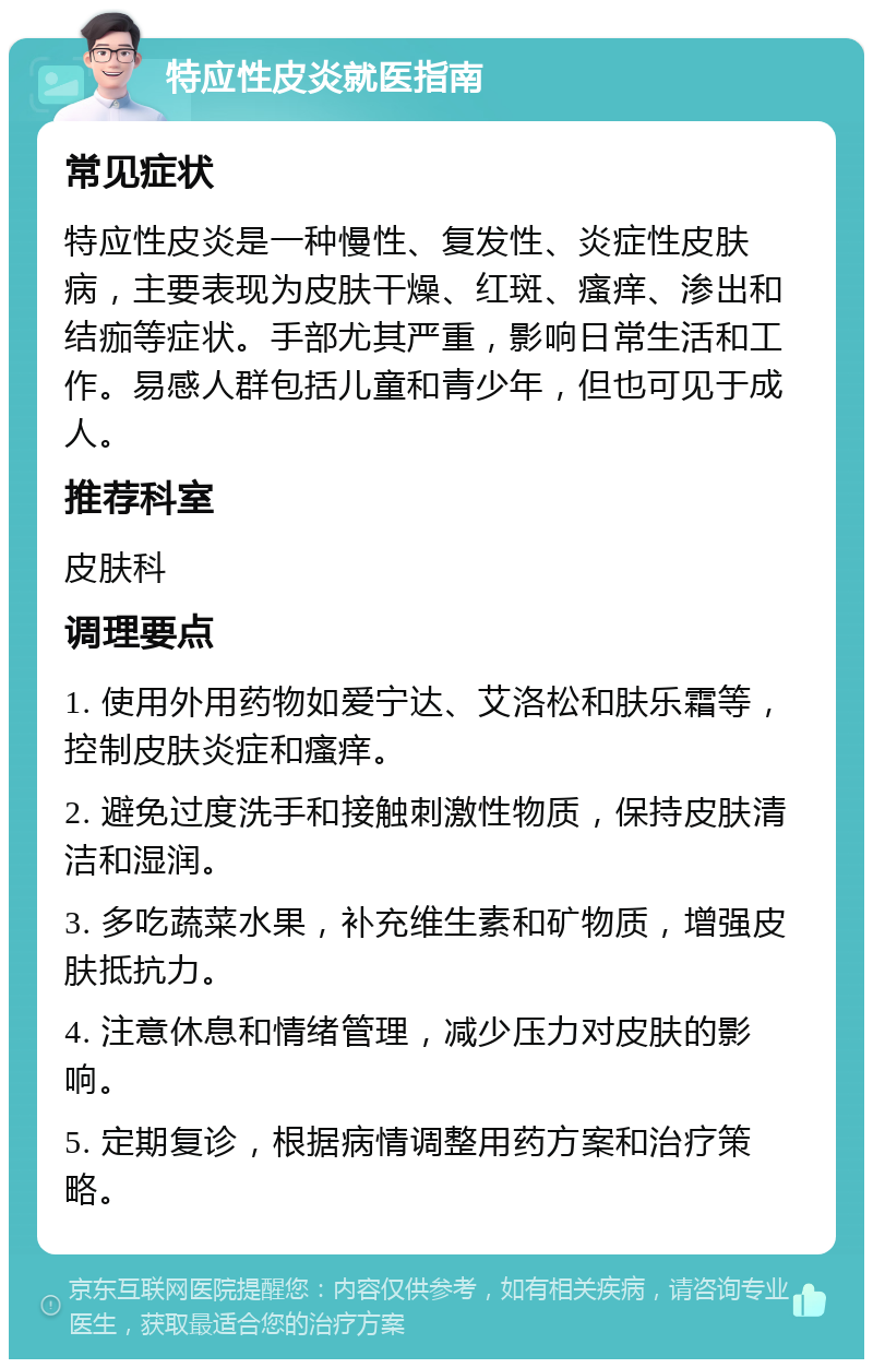 特应性皮炎就医指南 常见症状 特应性皮炎是一种慢性、复发性、炎症性皮肤病，主要表现为皮肤干燥、红斑、瘙痒、渗出和结痂等症状。手部尤其严重，影响日常生活和工作。易感人群包括儿童和青少年，但也可见于成人。 推荐科室 皮肤科 调理要点 1. 使用外用药物如爱宁达、艾洛松和肤乐霜等，控制皮肤炎症和瘙痒。 2. 避免过度洗手和接触刺激性物质，保持皮肤清洁和湿润。 3. 多吃蔬菜水果，补充维生素和矿物质，增强皮肤抵抗力。 4. 注意休息和情绪管理，减少压力对皮肤的影响。 5. 定期复诊，根据病情调整用药方案和治疗策略。