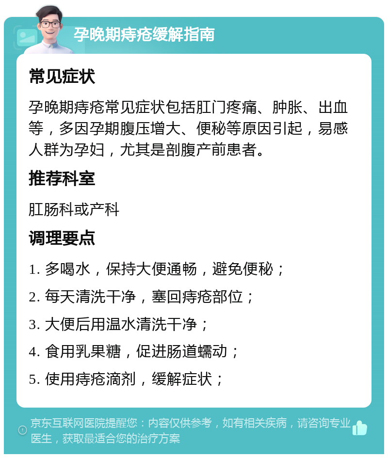 孕晚期痔疮缓解指南 常见症状 孕晚期痔疮常见症状包括肛门疼痛、肿胀、出血等，多因孕期腹压增大、便秘等原因引起，易感人群为孕妇，尤其是剖腹产前患者。 推荐科室 肛肠科或产科 调理要点 1. 多喝水，保持大便通畅，避免便秘； 2. 每天清洗干净，塞回痔疮部位； 3. 大便后用温水清洗干净； 4. 食用乳果糖，促进肠道蠕动； 5. 使用痔疮滴剂，缓解症状；