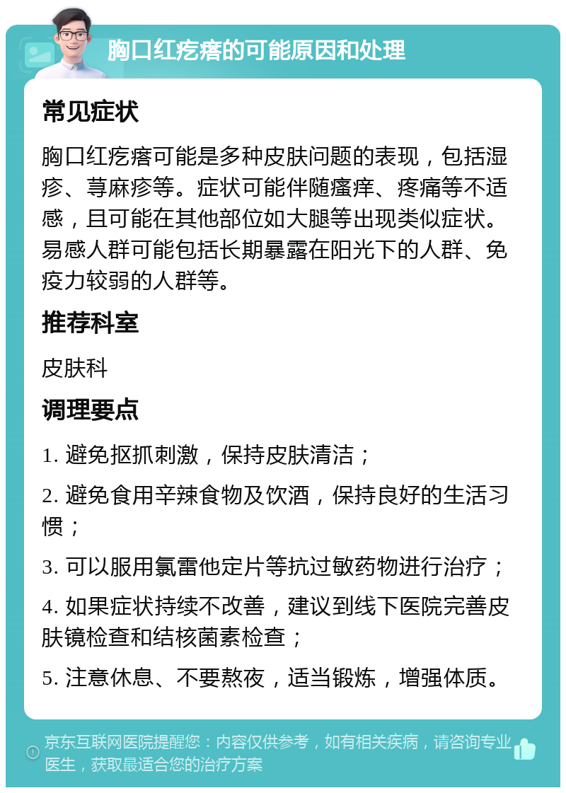 胸口红疙瘩的可能原因和处理 常见症状 胸口红疙瘩可能是多种皮肤问题的表现，包括湿疹、荨麻疹等。症状可能伴随瘙痒、疼痛等不适感，且可能在其他部位如大腿等出现类似症状。易感人群可能包括长期暴露在阳光下的人群、免疫力较弱的人群等。 推荐科室 皮肤科 调理要点 1. 避免抠抓刺激，保持皮肤清洁； 2. 避免食用辛辣食物及饮酒，保持良好的生活习惯； 3. 可以服用氯雷他定片等抗过敏药物进行治疗； 4. 如果症状持续不改善，建议到线下医院完善皮肤镜检查和结核菌素检查； 5. 注意休息、不要熬夜，适当锻炼，增强体质。