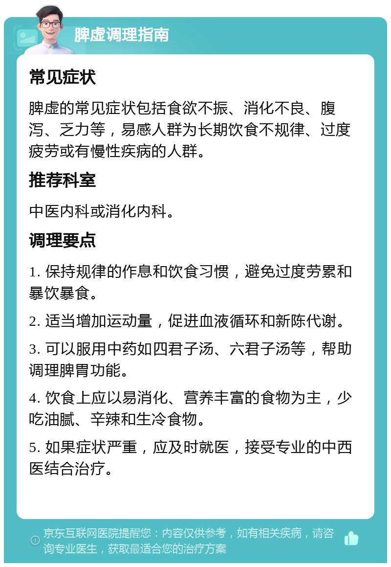 脾虚调理指南 常见症状 脾虚的常见症状包括食欲不振、消化不良、腹泻、乏力等，易感人群为长期饮食不规律、过度疲劳或有慢性疾病的人群。 推荐科室 中医内科或消化内科。 调理要点 1. 保持规律的作息和饮食习惯，避免过度劳累和暴饮暴食。 2. 适当增加运动量，促进血液循环和新陈代谢。 3. 可以服用中药如四君子汤、六君子汤等，帮助调理脾胃功能。 4. 饮食上应以易消化、营养丰富的食物为主，少吃油腻、辛辣和生冷食物。 5. 如果症状严重，应及时就医，接受专业的中西医结合治疗。