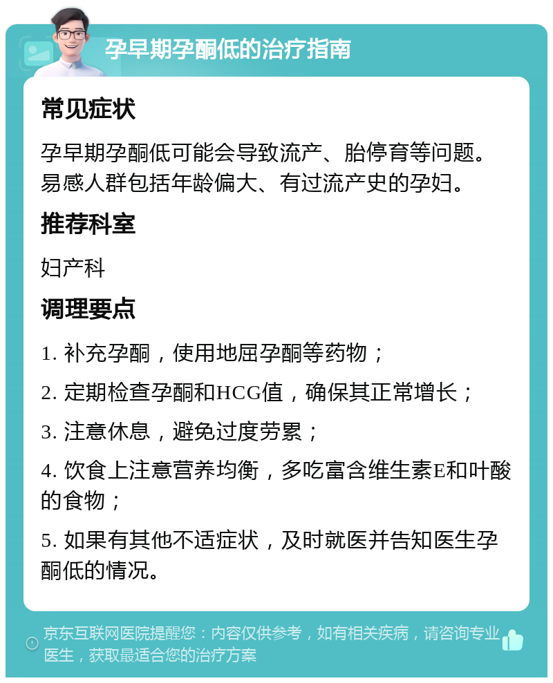 孕早期孕酮低的治疗指南 常见症状 孕早期孕酮低可能会导致流产、胎停育等问题。易感人群包括年龄偏大、有过流产史的孕妇。 推荐科室 妇产科 调理要点 1. 补充孕酮，使用地屈孕酮等药物； 2. 定期检查孕酮和HCG值，确保其正常增长； 3. 注意休息，避免过度劳累； 4. 饮食上注意营养均衡，多吃富含维生素E和叶酸的食物； 5. 如果有其他不适症状，及时就医并告知医生孕酮低的情况。