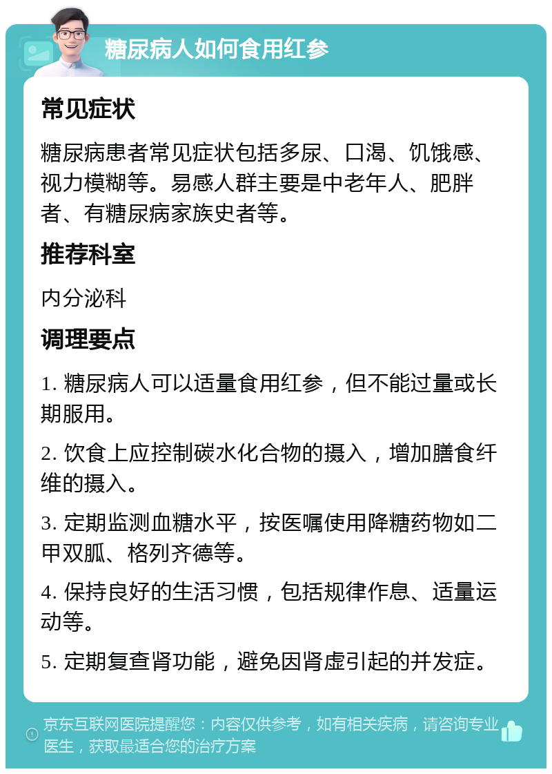 糖尿病人如何食用红参 常见症状 糖尿病患者常见症状包括多尿、口渴、饥饿感、视力模糊等。易感人群主要是中老年人、肥胖者、有糖尿病家族史者等。 推荐科室 内分泌科 调理要点 1. 糖尿病人可以适量食用红参，但不能过量或长期服用。 2. 饮食上应控制碳水化合物的摄入，增加膳食纤维的摄入。 3. 定期监测血糖水平，按医嘱使用降糖药物如二甲双胍、格列齐德等。 4. 保持良好的生活习惯，包括规律作息、适量运动等。 5. 定期复查肾功能，避免因肾虚引起的并发症。