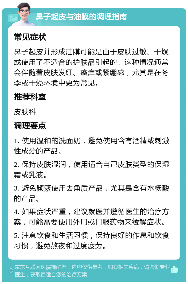 鼻子起皮与油膜的调理指南 常见症状 鼻子起皮并形成油膜可能是由于皮肤过敏、干燥或使用了不适合的护肤品引起的。这种情况通常会伴随着皮肤发红、瘙痒或紧绷感，尤其是在冬季或干燥环境中更为常见。 推荐科室 皮肤科 调理要点 1. 使用温和的洗面奶，避免使用含有酒精或刺激性成分的产品。 2. 保持皮肤湿润，使用适合自己皮肤类型的保湿霜或乳液。 3. 避免频繁使用去角质产品，尤其是含有水杨酸的产品。 4. 如果症状严重，建议就医并遵循医生的治疗方案，可能需要使用外用或口服药物来缓解症状。 5. 注意饮食和生活习惯，保持良好的作息和饮食习惯，避免熬夜和过度疲劳。