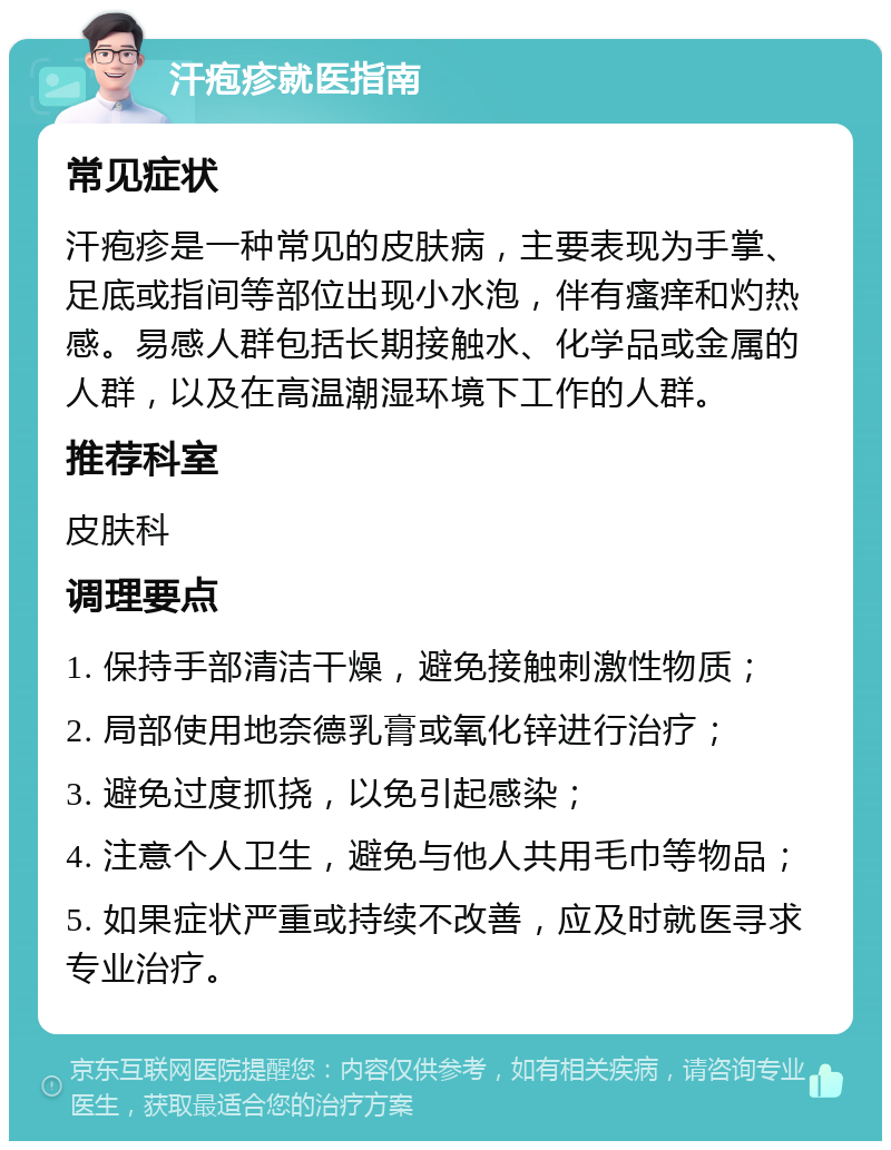 汗疱疹就医指南 常见症状 汗疱疹是一种常见的皮肤病，主要表现为手掌、足底或指间等部位出现小水泡，伴有瘙痒和灼热感。易感人群包括长期接触水、化学品或金属的人群，以及在高温潮湿环境下工作的人群。 推荐科室 皮肤科 调理要点 1. 保持手部清洁干燥，避免接触刺激性物质； 2. 局部使用地奈德乳膏或氧化锌进行治疗； 3. 避免过度抓挠，以免引起感染； 4. 注意个人卫生，避免与他人共用毛巾等物品； 5. 如果症状严重或持续不改善，应及时就医寻求专业治疗。