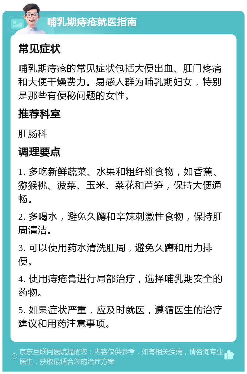 哺乳期痔疮就医指南 常见症状 哺乳期痔疮的常见症状包括大便出血、肛门疼痛和大便干燥费力。易感人群为哺乳期妇女，特别是那些有便秘问题的女性。 推荐科室 肛肠科 调理要点 1. 多吃新鲜蔬菜、水果和粗纤维食物，如香蕉、猕猴桃、菠菜、玉米、菜花和芦笋，保持大便通畅。 2. 多喝水，避免久蹲和辛辣刺激性食物，保持肛周清洁。 3. 可以使用药水清洗肛周，避免久蹲和用力排便。 4. 使用痔疮膏进行局部治疗，选择哺乳期安全的药物。 5. 如果症状严重，应及时就医，遵循医生的治疗建议和用药注意事项。