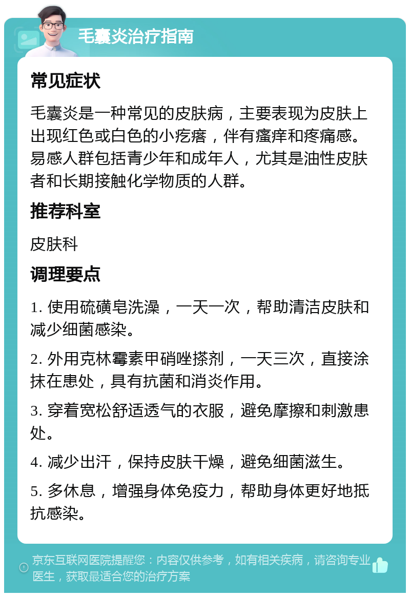 毛囊炎治疗指南 常见症状 毛囊炎是一种常见的皮肤病，主要表现为皮肤上出现红色或白色的小疙瘩，伴有瘙痒和疼痛感。易感人群包括青少年和成年人，尤其是油性皮肤者和长期接触化学物质的人群。 推荐科室 皮肤科 调理要点 1. 使用硫磺皂洗澡，一天一次，帮助清洁皮肤和减少细菌感染。 2. 外用克林霉素甲硝唑搽剂，一天三次，直接涂抹在患处，具有抗菌和消炎作用。 3. 穿着宽松舒适透气的衣服，避免摩擦和刺激患处。 4. 减少出汗，保持皮肤干燥，避免细菌滋生。 5. 多休息，增强身体免疫力，帮助身体更好地抵抗感染。