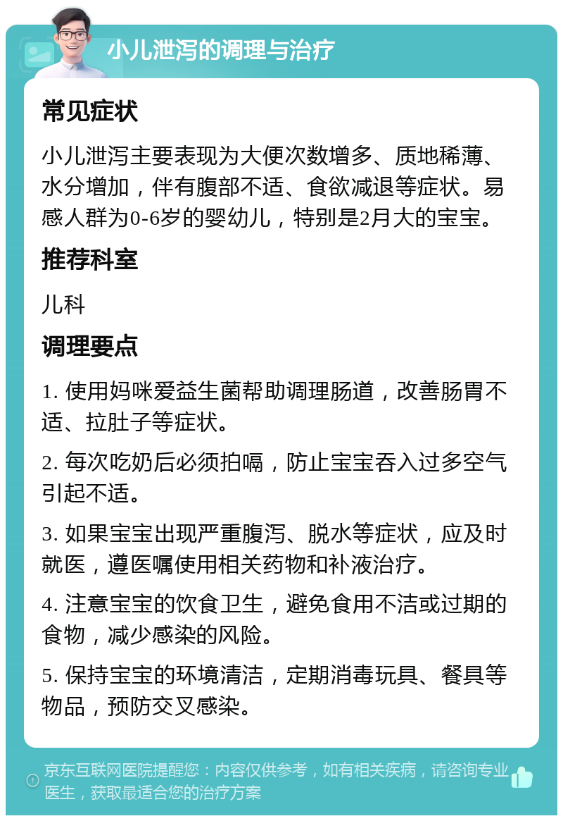 小儿泄泻的调理与治疗 常见症状 小儿泄泻主要表现为大便次数增多、质地稀薄、水分增加，伴有腹部不适、食欲减退等症状。易感人群为0-6岁的婴幼儿，特别是2月大的宝宝。 推荐科室 儿科 调理要点 1. 使用妈咪爱益生菌帮助调理肠道，改善肠胃不适、拉肚子等症状。 2. 每次吃奶后必须拍嗝，防止宝宝吞入过多空气引起不适。 3. 如果宝宝出现严重腹泻、脱水等症状，应及时就医，遵医嘱使用相关药物和补液治疗。 4. 注意宝宝的饮食卫生，避免食用不洁或过期的食物，减少感染的风险。 5. 保持宝宝的环境清洁，定期消毒玩具、餐具等物品，预防交叉感染。