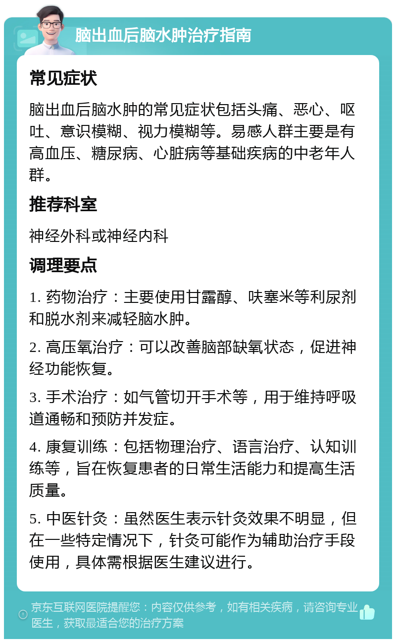 脑出血后脑水肿治疗指南 常见症状 脑出血后脑水肿的常见症状包括头痛、恶心、呕吐、意识模糊、视力模糊等。易感人群主要是有高血压、糖尿病、心脏病等基础疾病的中老年人群。 推荐科室 神经外科或神经内科 调理要点 1. 药物治疗：主要使用甘露醇、呋塞米等利尿剂和脱水剂来减轻脑水肿。 2. 高压氧治疗：可以改善脑部缺氧状态，促进神经功能恢复。 3. 手术治疗：如气管切开手术等，用于维持呼吸道通畅和预防并发症。 4. 康复训练：包括物理治疗、语言治疗、认知训练等，旨在恢复患者的日常生活能力和提高生活质量。 5. 中医针灸：虽然医生表示针灸效果不明显，但在一些特定情况下，针灸可能作为辅助治疗手段使用，具体需根据医生建议进行。