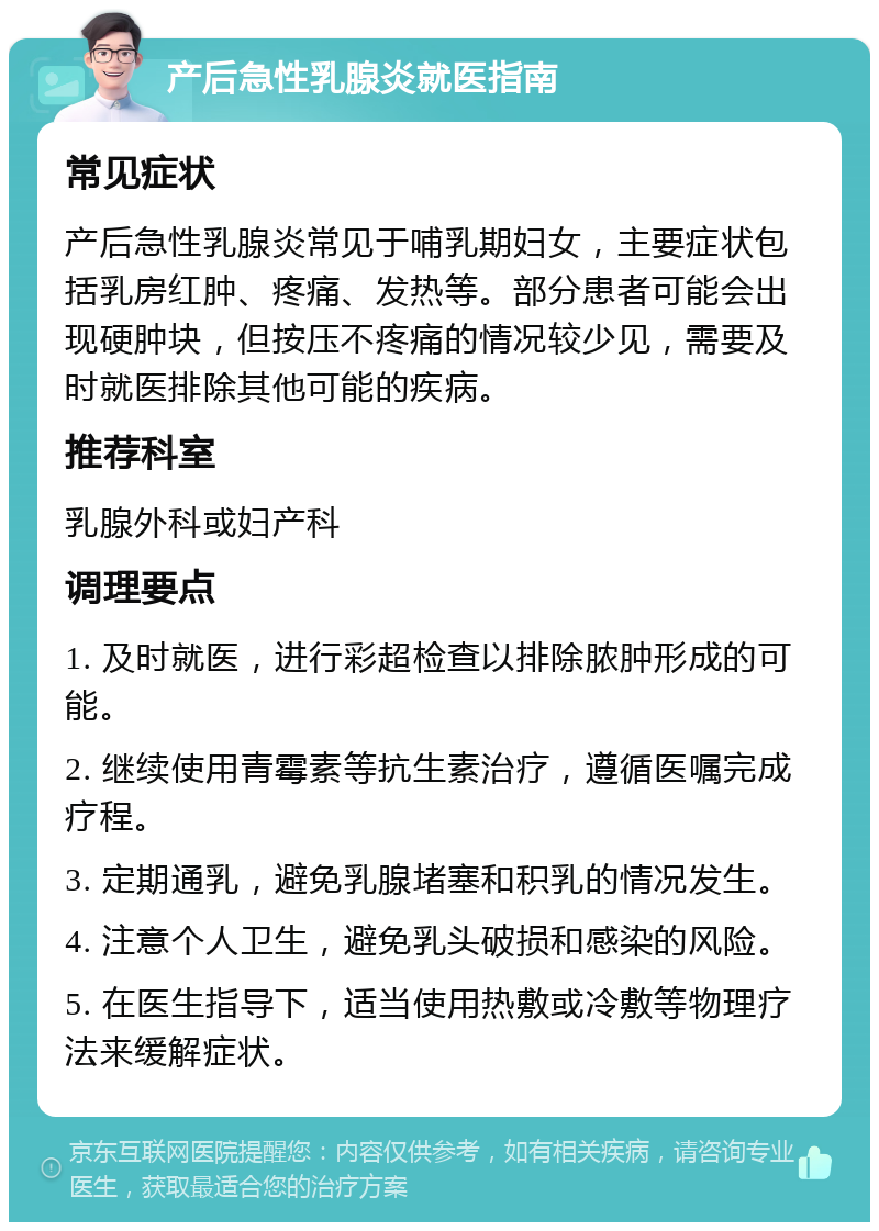 产后急性乳腺炎就医指南 常见症状 产后急性乳腺炎常见于哺乳期妇女，主要症状包括乳房红肿、疼痛、发热等。部分患者可能会出现硬肿块，但按压不疼痛的情况较少见，需要及时就医排除其他可能的疾病。 推荐科室 乳腺外科或妇产科 调理要点 1. 及时就医，进行彩超检查以排除脓肿形成的可能。 2. 继续使用青霉素等抗生素治疗，遵循医嘱完成疗程。 3. 定期通乳，避免乳腺堵塞和积乳的情况发生。 4. 注意个人卫生，避免乳头破损和感染的风险。 5. 在医生指导下，适当使用热敷或冷敷等物理疗法来缓解症状。