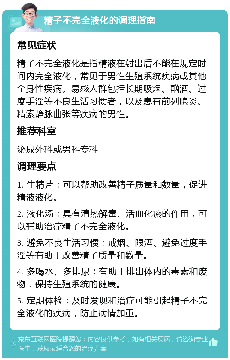 精子不完全液化的调理指南 常见症状 精子不完全液化是指精液在射出后不能在规定时间内完全液化，常见于男性生殖系统疾病或其他全身性疾病。易感人群包括长期吸烟、酗酒、过度手淫等不良生活习惯者，以及患有前列腺炎、精索静脉曲张等疾病的男性。 推荐科室 泌尿外科或男科专科 调理要点 1. 生精片：可以帮助改善精子质量和数量，促进精液液化。 2. 液化汤：具有清热解毒、活血化瘀的作用，可以辅助治疗精子不完全液化。 3. 避免不良生活习惯：戒烟、限酒、避免过度手淫等有助于改善精子质量和数量。 4. 多喝水、多排尿：有助于排出体内的毒素和废物，保持生殖系统的健康。 5. 定期体检：及时发现和治疗可能引起精子不完全液化的疾病，防止病情加重。