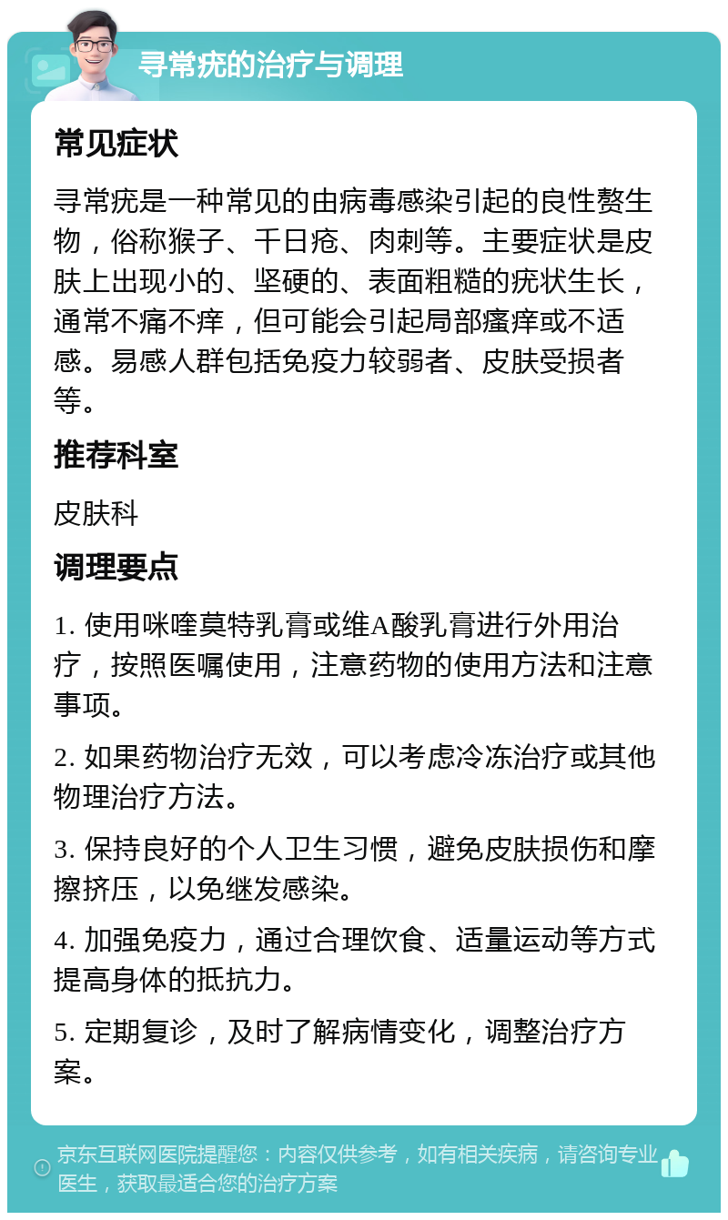 寻常疣的治疗与调理 常见症状 寻常疣是一种常见的由病毒感染引起的良性赘生物，俗称猴子、千日疮、肉刺等。主要症状是皮肤上出现小的、坚硬的、表面粗糙的疣状生长，通常不痛不痒，但可能会引起局部瘙痒或不适感。易感人群包括免疫力较弱者、皮肤受损者等。 推荐科室 皮肤科 调理要点 1. 使用咪喹莫特乳膏或维A酸乳膏进行外用治疗，按照医嘱使用，注意药物的使用方法和注意事项。 2. 如果药物治疗无效，可以考虑冷冻治疗或其他物理治疗方法。 3. 保持良好的个人卫生习惯，避免皮肤损伤和摩擦挤压，以免继发感染。 4. 加强免疫力，通过合理饮食、适量运动等方式提高身体的抵抗力。 5. 定期复诊，及时了解病情变化，调整治疗方案。