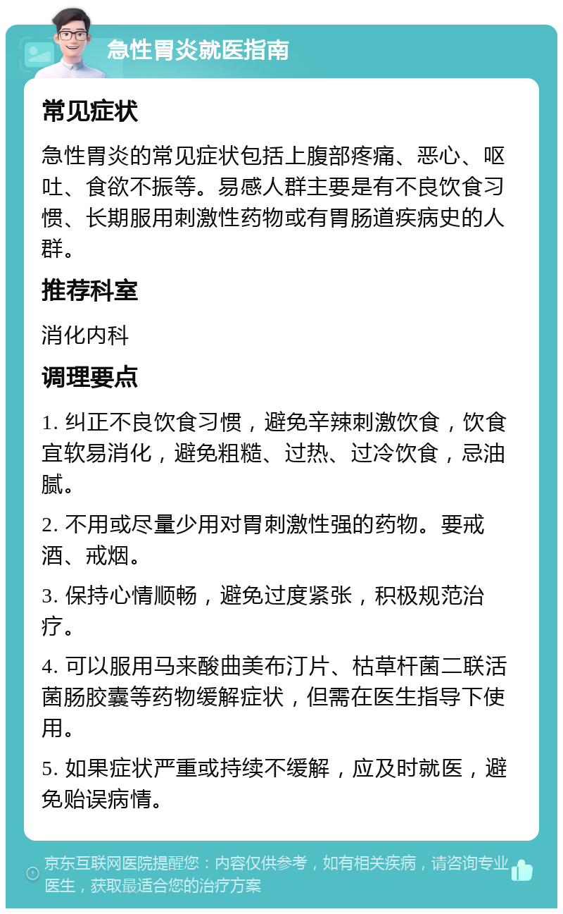 急性胃炎就医指南 常见症状 急性胃炎的常见症状包括上腹部疼痛、恶心、呕吐、食欲不振等。易感人群主要是有不良饮食习惯、长期服用刺激性药物或有胃肠道疾病史的人群。 推荐科室 消化内科 调理要点 1. 纠正不良饮食习惯，避免辛辣刺激饮食，饮食宜软易消化，避免粗糙、过热、过冷饮食，忌油腻。 2. 不用或尽量少用对胃刺激性强的药物。要戒酒、戒烟。 3. 保持心情顺畅，避免过度紧张，积极规范治疗。 4. 可以服用马来酸曲美布汀片、枯草杆菌二联活菌肠胶囊等药物缓解症状，但需在医生指导下使用。 5. 如果症状严重或持续不缓解，应及时就医，避免贻误病情。