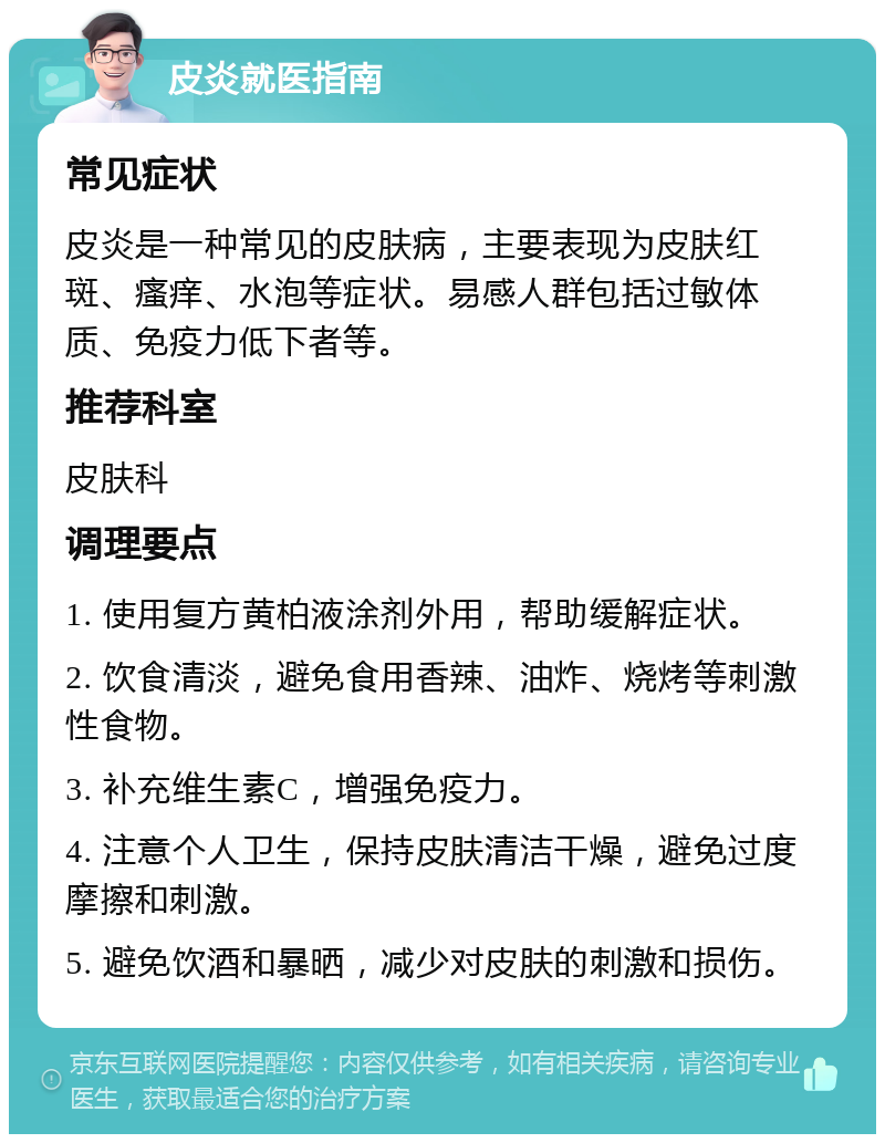 皮炎就医指南 常见症状 皮炎是一种常见的皮肤病，主要表现为皮肤红斑、瘙痒、水泡等症状。易感人群包括过敏体质、免疫力低下者等。 推荐科室 皮肤科 调理要点 1. 使用复方黄柏液涂剂外用，帮助缓解症状。 2. 饮食清淡，避免食用香辣、油炸、烧烤等刺激性食物。 3. 补充维生素C，增强免疫力。 4. 注意个人卫生，保持皮肤清洁干燥，避免过度摩擦和刺激。 5. 避免饮酒和暴晒，减少对皮肤的刺激和损伤。