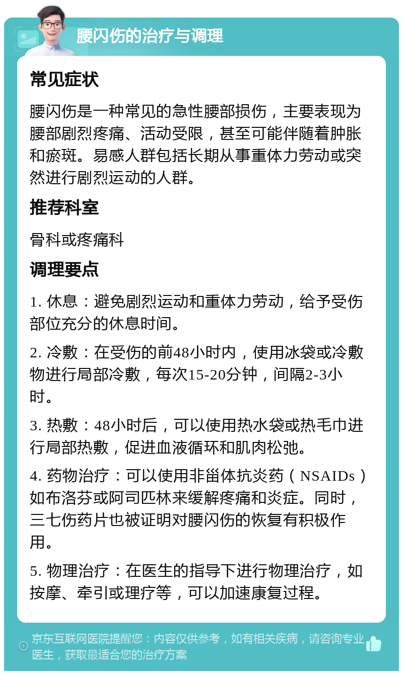 腰闪伤的治疗与调理 常见症状 腰闪伤是一种常见的急性腰部损伤，主要表现为腰部剧烈疼痛、活动受限，甚至可能伴随着肿胀和瘀斑。易感人群包括长期从事重体力劳动或突然进行剧烈运动的人群。 推荐科室 骨科或疼痛科 调理要点 1. 休息：避免剧烈运动和重体力劳动，给予受伤部位充分的休息时间。 2. 冷敷：在受伤的前48小时内，使用冰袋或冷敷物进行局部冷敷，每次15-20分钟，间隔2-3小时。 3. 热敷：48小时后，可以使用热水袋或热毛巾进行局部热敷，促进血液循环和肌肉松弛。 4. 药物治疗：可以使用非甾体抗炎药（NSAIDs）如布洛芬或阿司匹林来缓解疼痛和炎症。同时，三七伤药片也被证明对腰闪伤的恢复有积极作用。 5. 物理治疗：在医生的指导下进行物理治疗，如按摩、牵引或理疗等，可以加速康复过程。