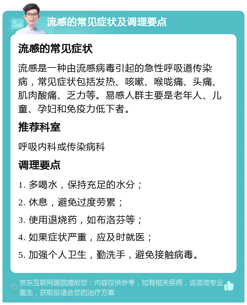 流感的常见症状及调理要点 流感的常见症状 流感是一种由流感病毒引起的急性呼吸道传染病，常见症状包括发热、咳嗽、喉咙痛、头痛、肌肉酸痛、乏力等。易感人群主要是老年人、儿童、孕妇和免疫力低下者。 推荐科室 呼吸内科或传染病科 调理要点 1. 多喝水，保持充足的水分； 2. 休息，避免过度劳累； 3. 使用退烧药，如布洛芬等； 4. 如果症状严重，应及时就医； 5. 加强个人卫生，勤洗手，避免接触病毒。