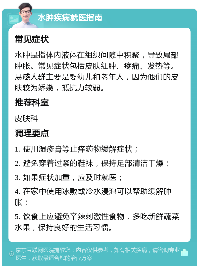 水肿疾病就医指南 常见症状 水肿是指体内液体在组织间隙中积聚，导致局部肿胀。常见症状包括皮肤红肿、疼痛、发热等。易感人群主要是婴幼儿和老年人，因为他们的皮肤较为娇嫩，抵抗力较弱。 推荐科室 皮肤科 调理要点 1. 使用湿疹膏等止痒药物缓解症状； 2. 避免穿着过紧的鞋袜，保持足部清洁干燥； 3. 如果症状加重，应及时就医； 4. 在家中使用冰敷或冷水浸泡可以帮助缓解肿胀； 5. 饮食上应避免辛辣刺激性食物，多吃新鲜蔬菜水果，保持良好的生活习惯。