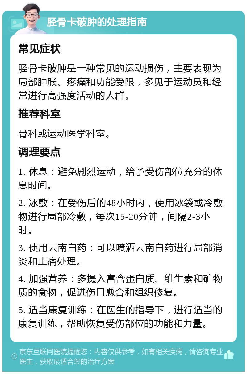 胫骨卡破肿的处理指南 常见症状 胫骨卡破肿是一种常见的运动损伤，主要表现为局部肿胀、疼痛和功能受限，多见于运动员和经常进行高强度活动的人群。 推荐科室 骨科或运动医学科室。 调理要点 1. 休息：避免剧烈运动，给予受伤部位充分的休息时间。 2. 冰敷：在受伤后的48小时内，使用冰袋或冷敷物进行局部冷敷，每次15-20分钟，间隔2-3小时。 3. 使用云南白药：可以喷洒云南白药进行局部消炎和止痛处理。 4. 加强营养：多摄入富含蛋白质、维生素和矿物质的食物，促进伤口愈合和组织修复。 5. 适当康复训练：在医生的指导下，进行适当的康复训练，帮助恢复受伤部位的功能和力量。