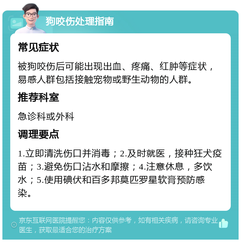 狗咬伤处理指南 常见症状 被狗咬伤后可能出现出血、疼痛、红肿等症状，易感人群包括接触宠物或野生动物的人群。 推荐科室 急诊科或外科 调理要点 1.立即清洗伤口并消毒；2.及时就医，接种狂犬疫苗；3.避免伤口沾水和摩擦；4.注意休息，多饮水；5.使用碘伏和百多邦莫匹罗星软膏预防感染。