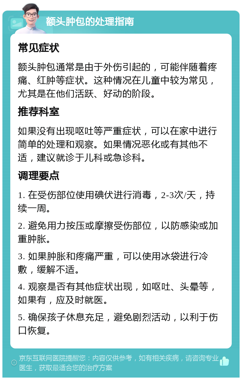 额头肿包的处理指南 常见症状 额头肿包通常是由于外伤引起的，可能伴随着疼痛、红肿等症状。这种情况在儿童中较为常见，尤其是在他们活跃、好动的阶段。 推荐科室 如果没有出现呕吐等严重症状，可以在家中进行简单的处理和观察。如果情况恶化或有其他不适，建议就诊于儿科或急诊科。 调理要点 1. 在受伤部位使用碘伏进行消毒，2-3次/天，持续一周。 2. 避免用力按压或摩擦受伤部位，以防感染或加重肿胀。 3. 如果肿胀和疼痛严重，可以使用冰袋进行冷敷，缓解不适。 4. 观察是否有其他症状出现，如呕吐、头晕等，如果有，应及时就医。 5. 确保孩子休息充足，避免剧烈活动，以利于伤口恢复。