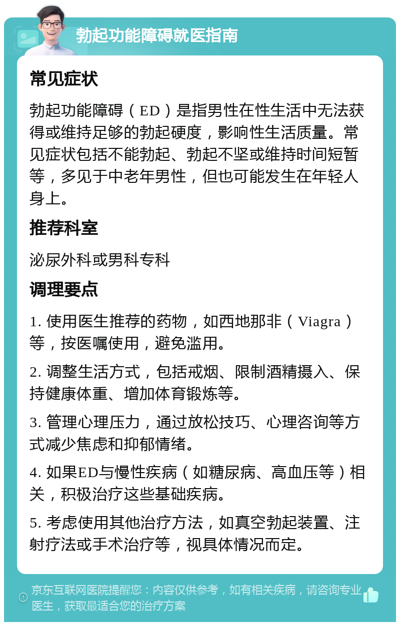 勃起功能障碍就医指南 常见症状 勃起功能障碍（ED）是指男性在性生活中无法获得或维持足够的勃起硬度，影响性生活质量。常见症状包括不能勃起、勃起不坚或维持时间短暂等，多见于中老年男性，但也可能发生在年轻人身上。 推荐科室 泌尿外科或男科专科 调理要点 1. 使用医生推荐的药物，如西地那非（Viagra）等，按医嘱使用，避免滥用。 2. 调整生活方式，包括戒烟、限制酒精摄入、保持健康体重、增加体育锻炼等。 3. 管理心理压力，通过放松技巧、心理咨询等方式减少焦虑和抑郁情绪。 4. 如果ED与慢性疾病（如糖尿病、高血压等）相关，积极治疗这些基础疾病。 5. 考虑使用其他治疗方法，如真空勃起装置、注射疗法或手术治疗等，视具体情况而定。