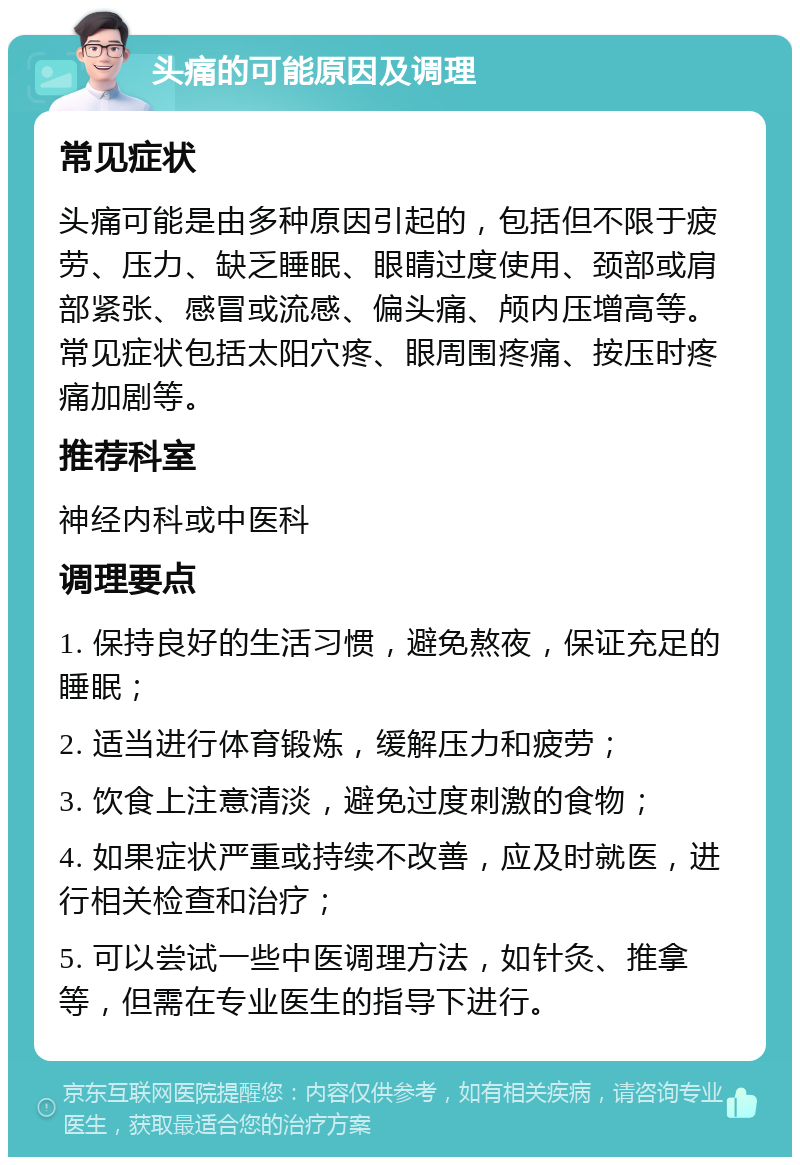 头痛的可能原因及调理 常见症状 头痛可能是由多种原因引起的，包括但不限于疲劳、压力、缺乏睡眠、眼睛过度使用、颈部或肩部紧张、感冒或流感、偏头痛、颅内压增高等。常见症状包括太阳穴疼、眼周围疼痛、按压时疼痛加剧等。 推荐科室 神经内科或中医科 调理要点 1. 保持良好的生活习惯，避免熬夜，保证充足的睡眠； 2. 适当进行体育锻炼，缓解压力和疲劳； 3. 饮食上注意清淡，避免过度刺激的食物； 4. 如果症状严重或持续不改善，应及时就医，进行相关检查和治疗； 5. 可以尝试一些中医调理方法，如针灸、推拿等，但需在专业医生的指导下进行。