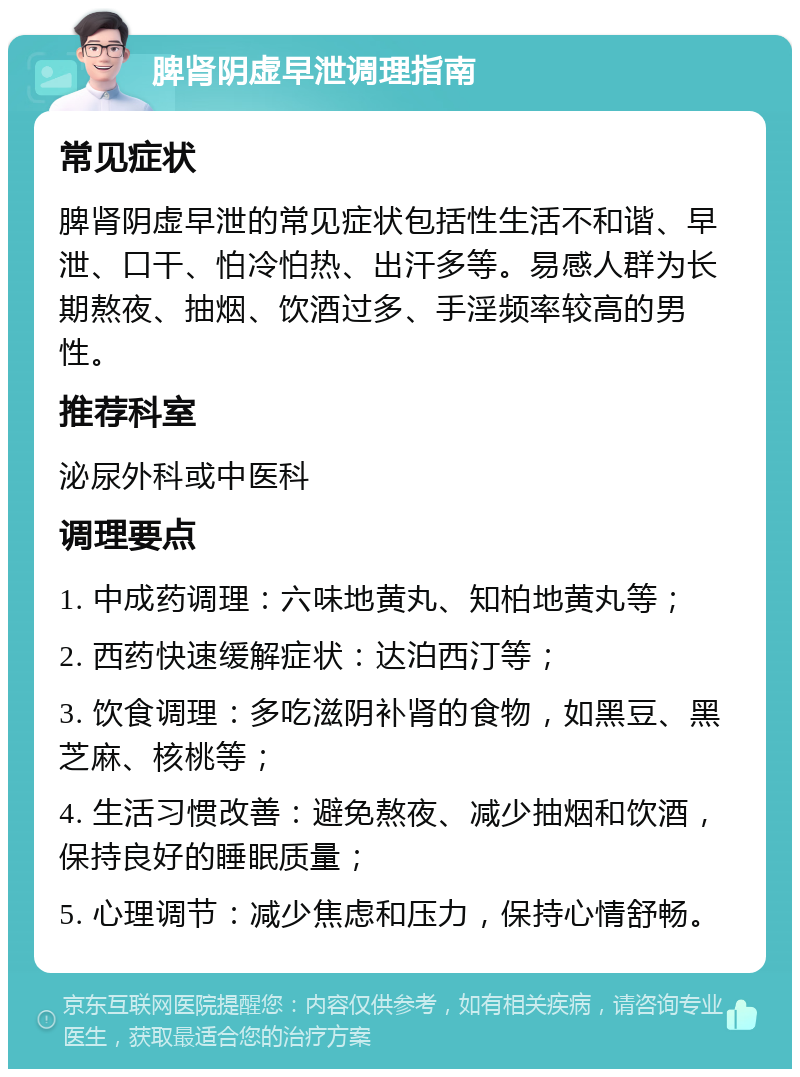 脾肾阴虚早泄调理指南 常见症状 脾肾阴虚早泄的常见症状包括性生活不和谐、早泄、口干、怕冷怕热、出汗多等。易感人群为长期熬夜、抽烟、饮酒过多、手淫频率较高的男性。 推荐科室 泌尿外科或中医科 调理要点 1. 中成药调理：六味地黄丸、知柏地黄丸等； 2. 西药快速缓解症状：达泊西汀等； 3. 饮食调理：多吃滋阴补肾的食物，如黑豆、黑芝麻、核桃等； 4. 生活习惯改善：避免熬夜、减少抽烟和饮酒，保持良好的睡眠质量； 5. 心理调节：减少焦虑和压力，保持心情舒畅。